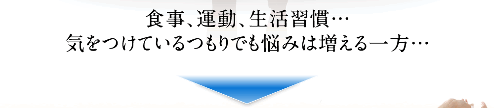 食事、運動、生活習慣…気をつけているつもりでも悩みは増える一方…