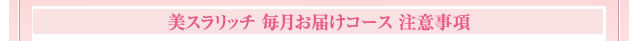 美スラリッチ 毎月お届けコース 注意事項