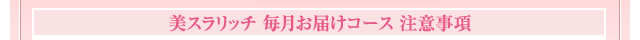 美スラリッチ 毎月お届けコース 注意事項