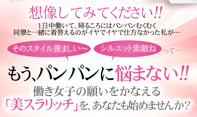 想像してみてください！！1日中デスクワークで、帰るころにはパンパンに。同僚と一緒に着替えるのがイヤでイヤで仕方なかった私が… そのスタイル羨ましい～ シルエット素敵ねって・・・ すらっと美人へ大変身！！結果に応える「すらっと習慣」を、貴女も始めませんか？