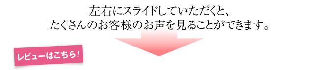 左右にスライドしていただくと、たくさんのお客様のお声を見ることができます。レビューはこちら！