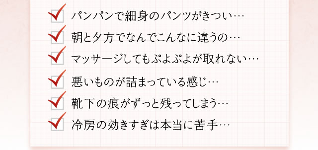 パンパンで細身のパンツがきつい… 朝と夕方でなんでこんなに違うの… マッサージしてもぷよぷよが取れない… 悪いものが詰まっている感じ… 靴下の痕がずっと残ってしまう… 冷房の効きすぎは本当に苦手…