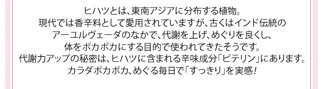 ヒハツとは、東南アジアに分布する植物。現代では香辛料として愛用されていますが、古くはインド伝統のアーユルヴェーダのなかで、代謝を上げ、めぐりを良くし、体をポカポカにする目的で使われてきたそうです。代謝力アップの秘密は、ヒハツに含まれる辛味成分「ピテリン」にあります。カラダポカポカ、すらっと美人へ大変身！