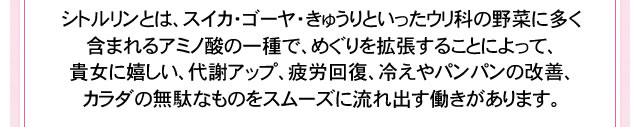 シトルリンとは、スイカ・ゴーヤ・きゅうりといったウリ科の野菜に多く含まれるアミノ酸の一種で、めぐりを拡張することによって、貴女に嬉しい、代謝アップ、疲労回復、冷えやパンパンの改善、カラダの老廃物をスムーズに流れ出す働きがあります。