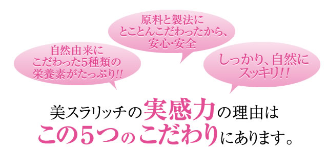 自然由来にこだわった５種類の栄養素がたっぷり！！ 原料と製法に とことんこだわったから、安心・安全 しっかり、自然に劇的にスッキリ！！ 美スラリッチの実感力の理由はこの５つのこだわりにあります。