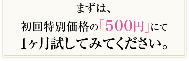 まずは、初回特別価格の「５００円」にて１ヶ月試してみてください。