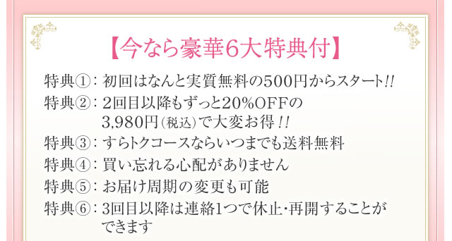 【今なら豪華６大特典付】特典①： 初回はなんと実質無料の５００円からスタート！！　特典②： ２回目以降もずっと２０％OＦＦの３,９８０円（税込）で大変お得！！　特典③： すらトクコースならいつまでも送料無料　特典④： 買い忘れる心配がありません　特典⑤： お届け周期の変更も可能　特典⑥： 3回目以降は連絡1つで休止・再開することができます