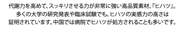 代謝力を高めて、すらっとにする力が非常に強い高品質素材、『ヒハツ』。多くの大学の研究発表や臨床試験でも、ヒハツの実感力の高さは証明されています。中国では病院でヒハツが処方されることも多いです。