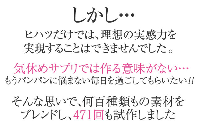 しかし・・・ヒハツだけでは、理想の実感力を実現することはできませんでした。気休めサプリでは作る意味がない・・・もうパンパンに悩まない毎日を過ごしてもらいたい！！そんな思いで、何百種類もの素材をブレンドし、471回も試作しました