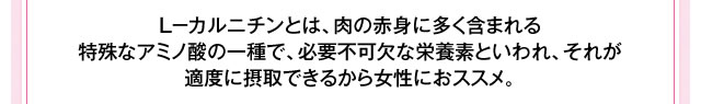 Ｌ－カルニチンとは、肉の赤身に多く含まれる特殊なアミノ酸の一種で、カラダのぷよぷよを燃やし、エネルギーに変えるための必要不可欠な栄養素といわれ、適度に摂取することで女性に嬉しいメラメラ力がアップ！さらに、疲労回復やスタミナ力アップ、代謝アップの働きがあります。これも必要不可欠な成分です！！