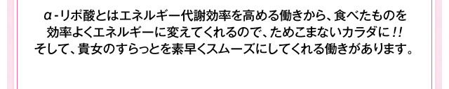 α-リポ酸とはエネルギー代謝効率を高める働きから、食べたものを効率よくエネルギーに変えてくれるので、ためこまないカラダに！！そして、貴女のすらっとを素早くスムーズにしてくれる働きがあります。
