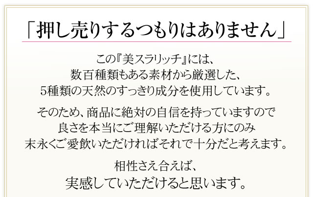 「押し売りするつもりはありません」この『美スラリッチ』には、数百種類もある素材から厳選した、５種類の天然のすらっと成分を使用しています。そのため、商品に絶対の自信を持っていますので良さを本当にご理解いただける方にのみ末永くご愛飲いただければそれで十分だと考えます。相性さえ合えば、すらっとを実感していただけると思います。