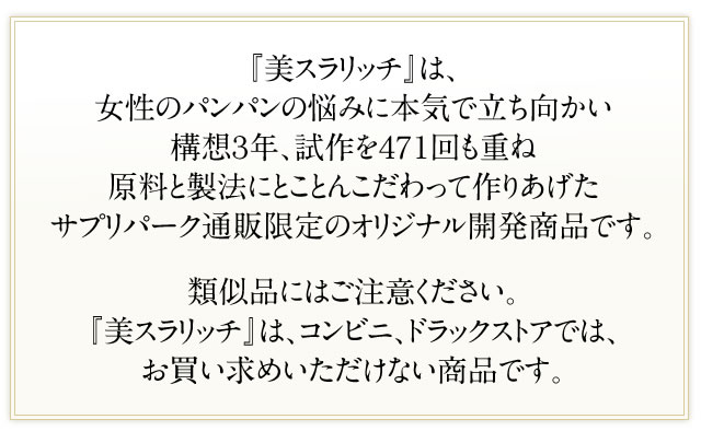 『美スラリッチ』は、女性のパンパンの悩みに本気で立ち向かい構想３年、試作を４７１回も重ね原料と製法にとことんこだわって作りあげたサプリパーク通販限定のオリジナル開発商品です。類似品にはご注意ください。『美スラリッチ』は、コンビニ、ドラックストアでは、お買い求めいただけない商品です。